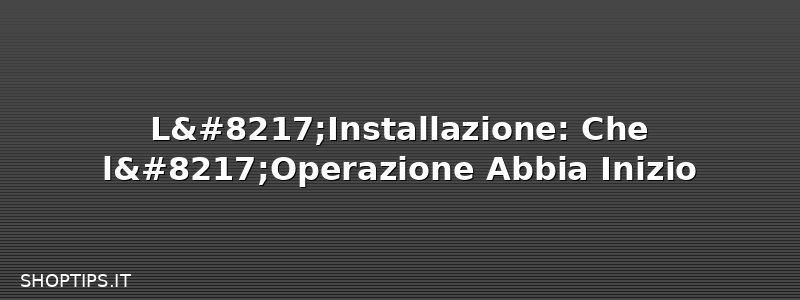 L’Installazione: Che l’Operazione Abbia Inizio