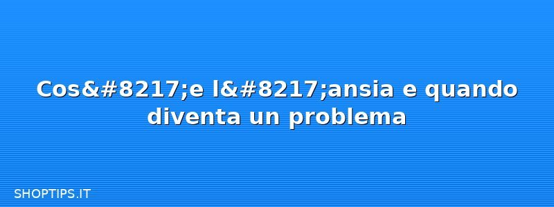 Cos’e l’ansia e quando diventa un problema
