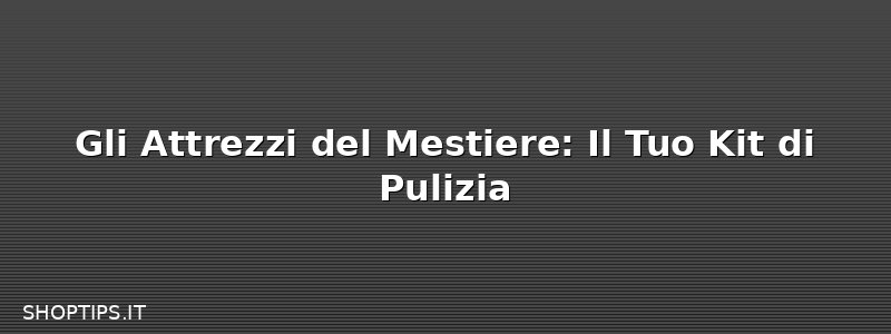 Gli Attrezzi del Mestiere: Il Tuo Kit di Pulizia