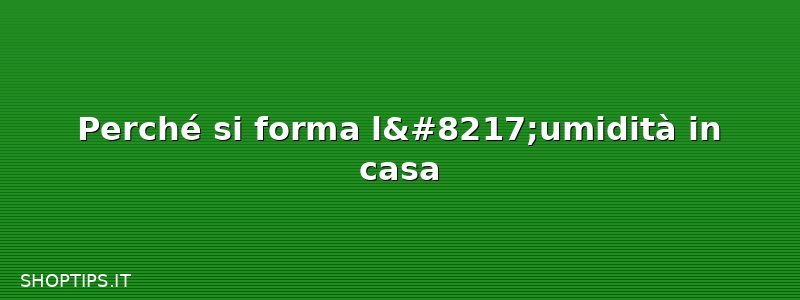 Perché si forma l’umidità in casa