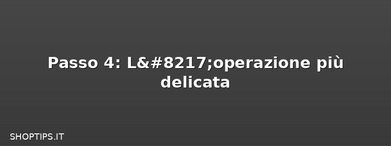 Passo 4: L’operazione più delicata