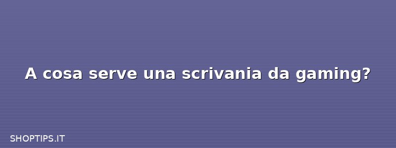 A cosa serve una scrivania da gaming?