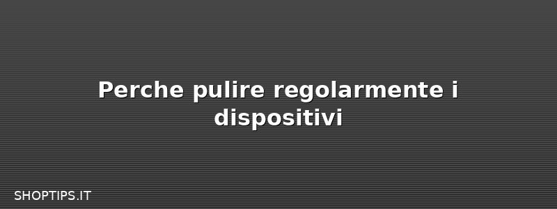 Perche pulire regolarmente i dispositivi