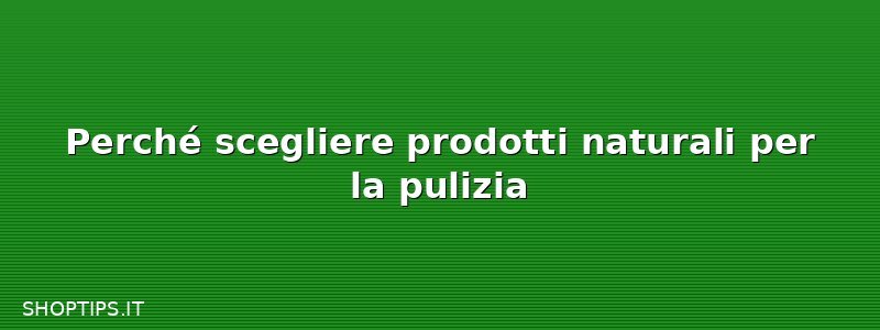 Perché scegliere prodotti naturali per la pulizia