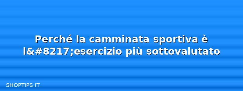 Perché la camminata sportiva è l’esercizio più sottovalutato