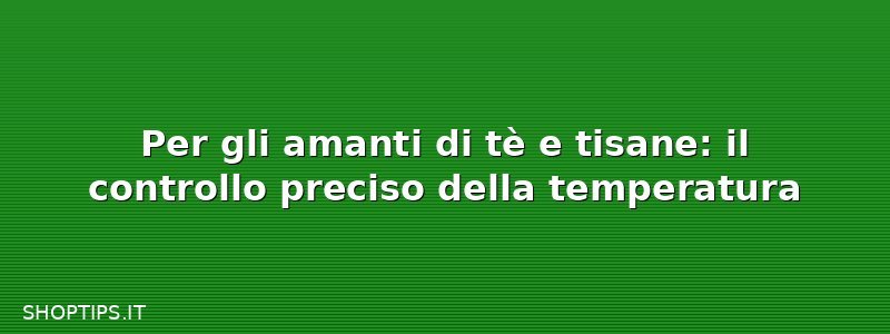 Per gli amanti di tè e tisane: il controllo preciso della temperatura
