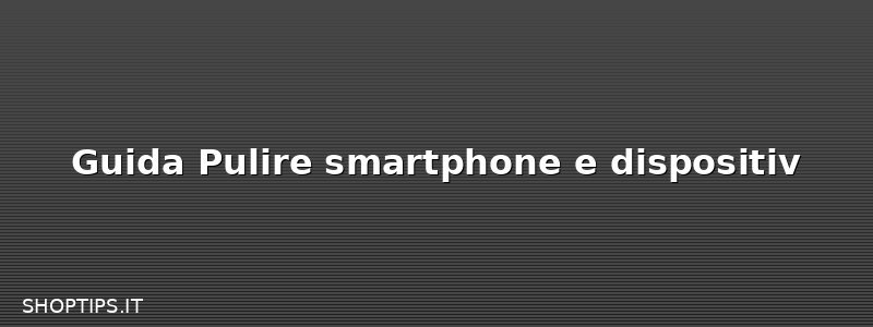 Guida Pulire smartphone e dispositiv