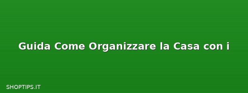Guida Come Organizzare la Casa con i